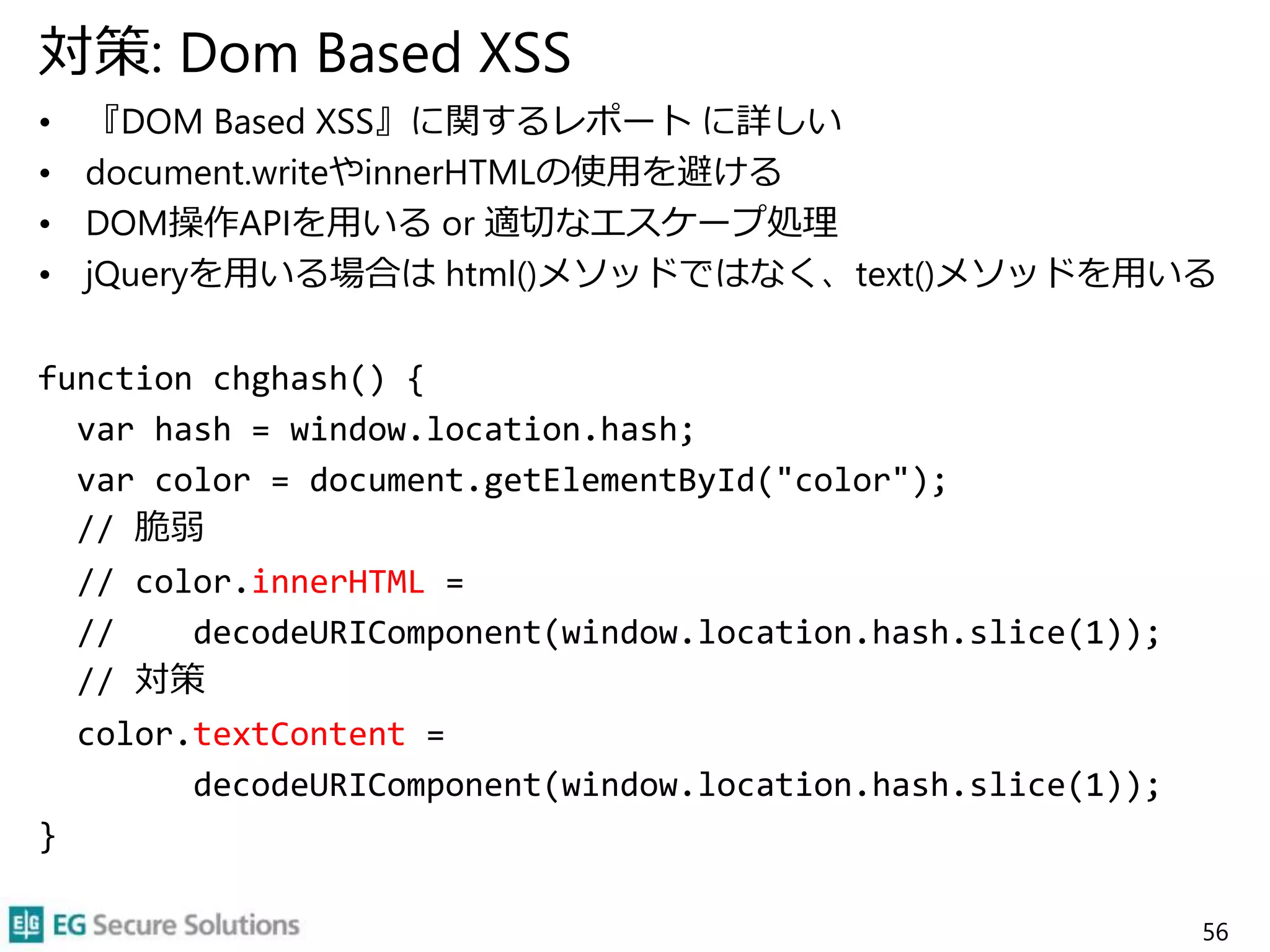 対策: Dom Based XSS
• 『DOM Based XSS』に関するレポート に詳しい
• document.writeやinnerHTMLの使用を避ける
• DOM操作APIを用いる or 適切なエスケープ処理
• jQueryを用いる場合は html()メソッドではなく、text()メソッドを用いる
function chghash() {
var hash = window.location.hash;
var color = document.getElementById("color");
// 脆弱
// color.innerHTML =
// decodeURIComponent(window.location.hash.slice(1));
// 対策
color.textContent =
decodeURIComponent(window.location.hash.slice(1));
}
56
 
