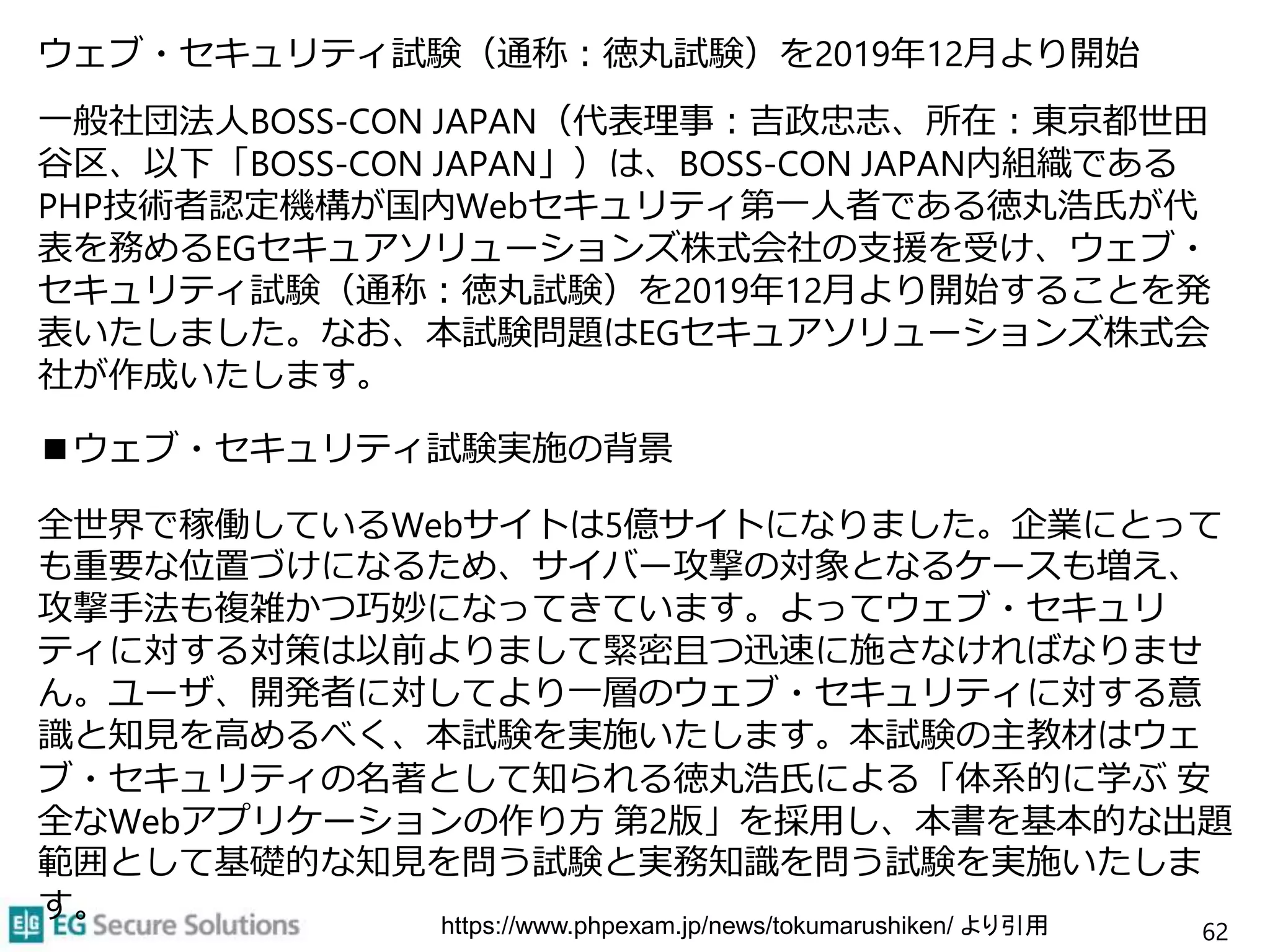 ウェブ・セキュリティ試験（通称：徳丸試験）を2019年12月より開始
一般社団法人BOSS-CON JAPAN（代表理事：吉政忠志、所在：東京都世田
谷区、以下「BOSS-CON JAPAN」）は、BOSS-CON JAPAN内組織である
PHP技術者認定機構が国内Webセキュリティ第一人者である徳丸浩氏が代
表を務めるEGセキュアソリューションズ株式会社の支援を受け、ウェブ・
セキュリティ試験（通称：徳丸試験）を2019年12月より開始することを発
表いたしました。なお、本試験問題はEGセキュアソリューションズ株式会
社が作成いたします。
■ウェブ・セキュリティ試験実施の背景
全世界で稼働しているWebサイトは5億サイトになりました。企業にとって
も重要な位置づけになるため、サイバー攻撃の対象となるケースも増え、
攻撃手法も複雑かつ巧妙になってきています。よってウェブ・セキュリ
ティに対する対策は以前よりまして緊密且つ迅速に施さなければなりませ
ん。ユーザ、開発者に対してより一層のウェブ・セキュリティに対する意
識と知見を高めるべく、本試験を実施いたします。本試験の主教材はウェ
ブ・セキュリティの名著として知られる徳丸浩氏による「体系的に学ぶ 安
全なWebアプリケーションの作り方 第2版」を採用し、本書を基本的な出題
範囲として基礎的な知見を問う試験と実務知識を問う試験を実施いたしま
す。
62https://www.phpexam.jp/news/tokumarushiken/ より引用
 