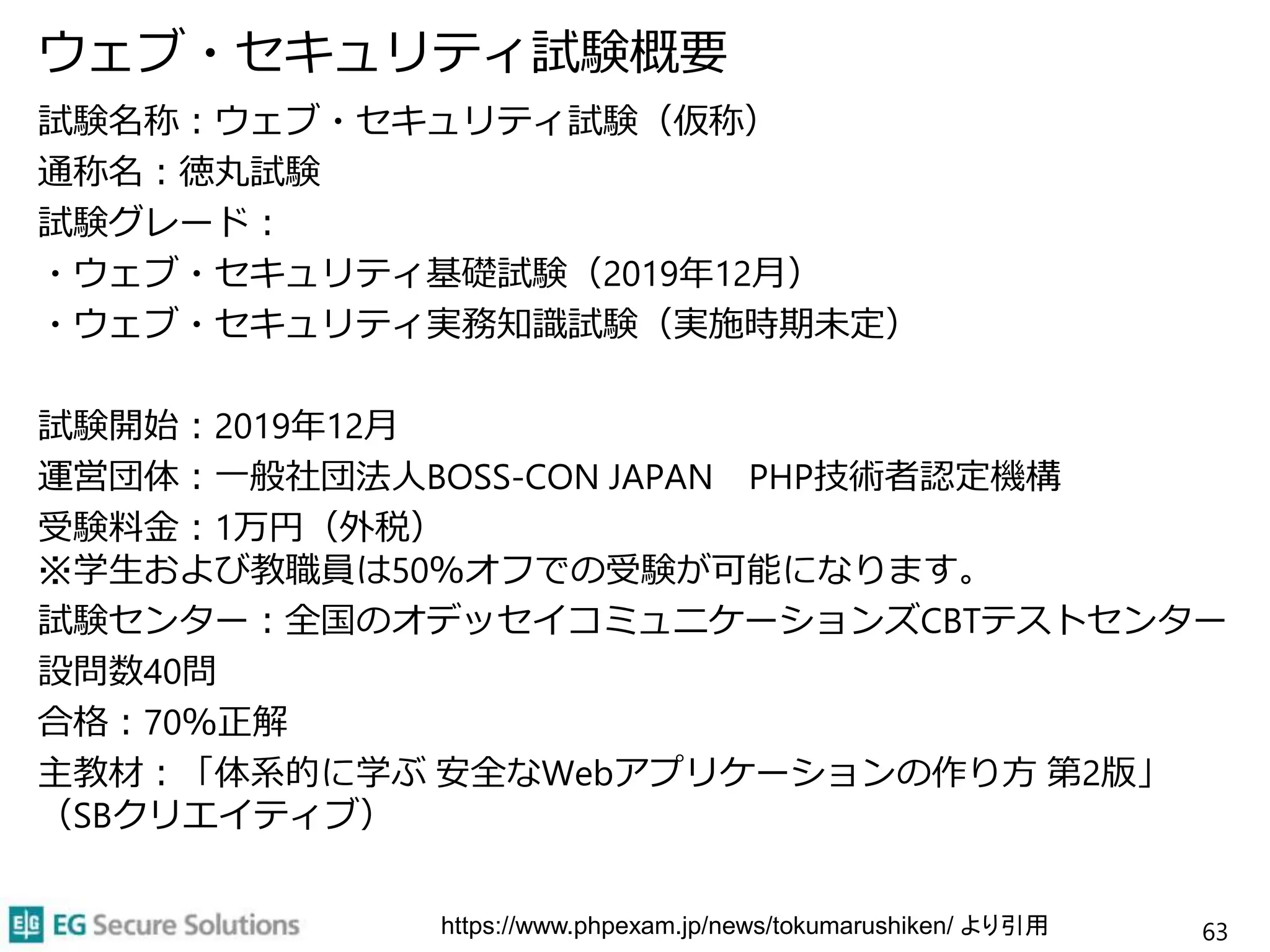 ウェブ・セキュリティ試験概要
試験名称：ウェブ・セキュリティ試験（仮称）
通称名：徳丸試験
試験グレード：
・ウェブ・セキュリティ基礎試験（2019年12月）
・ウェブ・セキュリティ実務知識試験（実施時期未定）
試験開始：2019年12月
運営団体：一般社団法人BOSS-CON JAPAN PHP技術者認定機構
受験料金：1万円（外税）
※学生および教職員は50％オフでの受験が可能になります。
試験センター：全国のオデッセイコミュニケーションズCBTテストセンター
設問数40問
合格：70％正解
主教材：「体系的に学ぶ 安全なWebアプリケーションの作り方 第2版」
（SBクリエイティブ）
63https://www.phpexam.jp/news/tokumarushiken/ より引用
 