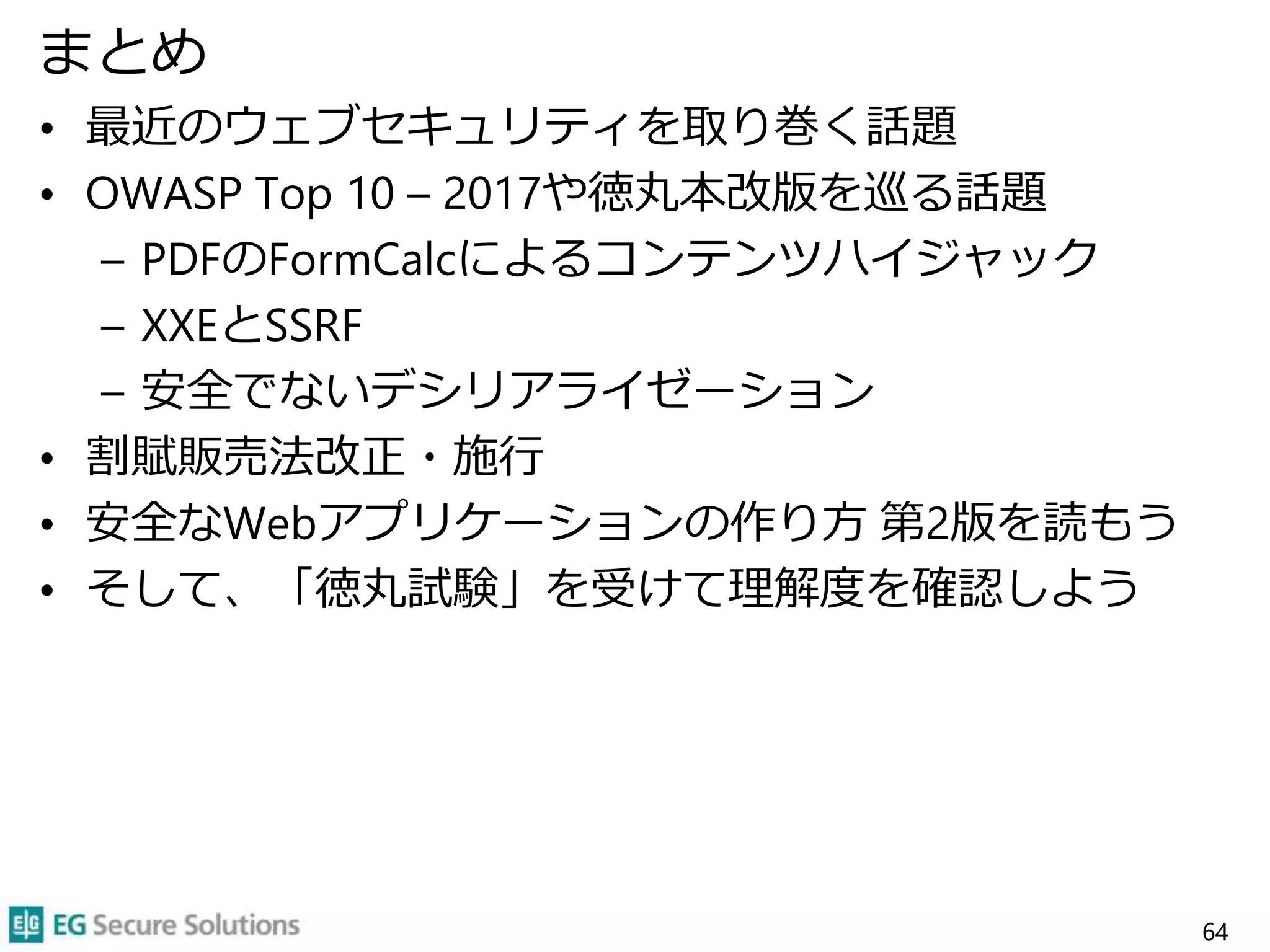 まとめ
• 最近のウェブセキュリティを取り巻く話題
• OWASP Top 10 – 2017や徳丸本改版を巡る話題
– PDFのFormCalcによるコンテンツハイジャック
– XXEとSSRF
– 安全でないデシリアライゼーション
• 割賦販売法改正・施行
• 安全なWebアプリケーションの作り方 第2版を読もう
• そして、「徳丸試験」を受けて理解度を確認しよう
64
 