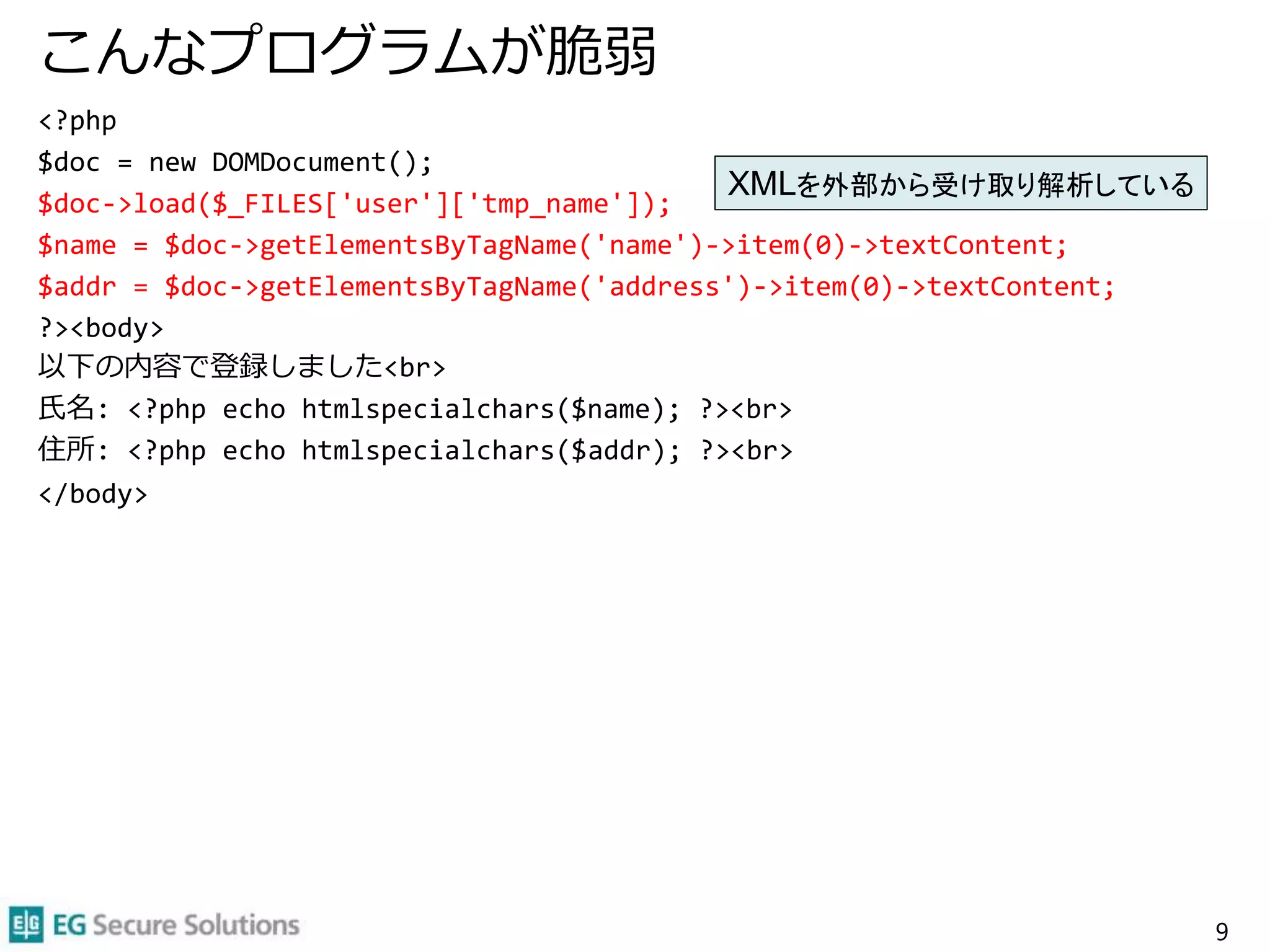こんなプログラムが脆弱
<?php
$doc = new DOMDocument();
$doc->load($_FILES['user']['tmp_name']);
$name = $doc->getElementsByTagName('name')->item(0)->textContent;
$addr = $doc->getElementsByTagName('address')->item(0)->textContent;
?><body>
以下の内容で登録しました<br>
氏名: <?php echo htmlspecialchars($name); ?><br>
住所: <?php echo htmlspecialchars($addr); ?><br>
</body>
9
XMLを外部から受け取り解析している
 