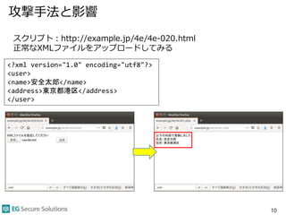 攻撃手法と影響
10
スクリプト：http://example.jp/4e/4e-020.html
正常なXMLファイルをアップロードしてみる
<?xml version="1.0" encoding="utf8"?>
<user>
<name>安全太郎</name>
<address>東京都港区</address>
</user>
 