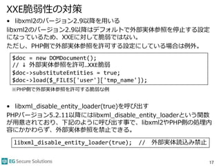XXE脆弱性の対策
• libxml2のバージョン2.9以降を用いる
libxml2のバージョン2.9以降はデフォルトで外部実体参照を停止する設定
になっているため、XXEに対して脆弱ではない。
ただし、PHP側で外部実体参照を許可する設定にしている場合は例外。
※PHP側で外部実体参照を許可する脆弱な例
• libxml_disable_entity_loader(true)を呼び出す
PHPバージョン5.2.11以降にはlibxml_disable_entity_loaderという関数
が用意されており、下記のように呼び出す事で、libxml2やPHP側の処理内
容にかかわらず、外部実体参照を禁止できる。
17
$doc = new DOMDocument();
// ↓ 外部実体参照を許可…XXE脆弱
$doc->substituteEntities = true;
$doc->load($_FILES['user']['tmp_name']);
libxml_disable_entity_loader(true); // 外部実体読込み禁止
 