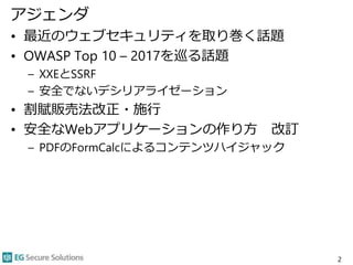 アジェンダ
• 最近のウェブセキュリティを取り巻く話題
• OWASP Top 10 – 2017を巡る話題
– XXEとSSRF
– 安全でないデシリアライゼーション
• 割賦販売法改正・施行
• 安全なWebアプリケーションの作り方 改訂
– PDFのFormCalcによるコンテンツハイジャック
2
 