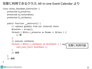 攻撃に利用できるクラス: All-in-one Event Calendar より
class Ai1ec_Shutdown_Controller {
protected $_preserve;
protected $_restorables;
protected $_callbacks;
public function __destruct() {
// replace globals from our internal store
$restore = array();
foreach ( $this->_preserve as $name => $class ) {
// 略
}
// execute callbacks
foreach ( $this->_callbacks as $callback ) {
call_user_func( $callback );
}
// 後略
}
// 後略
}
25
攻撃に利用可能
 