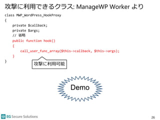 攻撃に利用できるクラス: ManageWP Worker より
class MWP_WordPress_HookProxy
{
private $callback;
private $args;
// 省略
public function hook()
{
call_user_func_array($this->callback, $this->args);
}
}
26
攻撃に利用可能
Demo
 