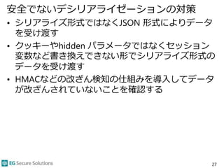 安全でないデシリアライゼーションの対策
• シリアライズ形式ではなくJSON 形式によりデータ
を受け渡す
• クッキーやhidden パラメータではなくセッション
変数など書き換えできない形でシリアライズ形式の
データを受け渡す
• HMACなどの改ざん検知の仕組みを導入してデータ
が改ざんされていないことを確認する
27
 