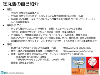 徳丸浩の自己紹介
• 経歴
– 1985年 京セラ株式会社入社
– 1995年 京セラコミュニケーションシステム株式会社(KCCS)に出向・転籍
– 2008年 KCCS退職、HASHコンサルティング株式会社(現社名:EGセキュアソリューショ
ンズ株式会社)設立
• 経験したこと
– 京セラ入社当時はCAD、計算幾何学、数値シミュレーションなどを担当
– その後、企業向けパッケージソフトの企画・開発・事業化を担当
– 1999年から、携帯電話向けインフラ、プラットフォームの企画・開発を担当
Webアプリケーションのセキュリティ問題に直面、研究、社内展開、寄稿などを開始
– 2004年にKCCS社内ベンチャーとしてWebアプリケーションセキュリティ事業を立上げ
• 現在
– EGセキュアソリューションズ株式会社 代表 https://www.eg-secure.co.jp/
– 独立行政法人情報処理推進機構 非常勤研究員 https://www.ipa.go.jp/security/
– 著書「体系的に学ぶ 安全なWebアプリケーションの作り方」(2011年3月)
同 第2版が 2018年6月21日発売
「徳丸浩のWebセキュリティ教室 」(2015年10月)
– 技術士（情報工学部門）
3
 