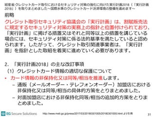 経産省:クレジットカード取引におけるセキュリティ対策の強化に向けた実行計画2018（「実行計画
2018」）を取りまとめました～国際水準のクレジットカード決済環境の整備を進めます～
前略
クレジット取引セキュリティ協議会の「実行計画」は、割賦販売法
に規定するセキュリティ対策の実務上の指針と位置付けられており、
「実行計画」に掲げる措置又はそれと同等以上の措置を講じている
場合には、セキュリティ対策に係る法的基準を満たしていると認め
られます。したがって、クレジット取引関連事業者は、「実行計
画」を指針とした取組を着実に進めていく必要があります。
2．「実行計画2018」の主な改訂事項
（1）クレジットカード情報の適切な保護について
• カード情報の非保持化又は同等/相当を推進します。
– 通販（メールオーダー・テレフォンオーダー）加盟店における
非保持化又は同等/相当の具体的方策をとりまとめました。
– 対面加盟店における非保持化同等/相当の追加的方策をとりま
とめました。
31http://www.meti.go.jp/press/2017/03/20180301005/20180301005.html より引用
 