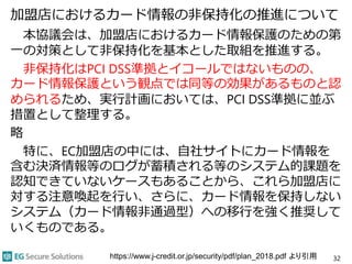加盟店におけるカード情報の非保持化の推進について
本協議会は、加盟店におけるカード情報保護のための第
一の対策として非保持化を基本とした取組を推進する。
非保持化はPCI DSS準拠とイコールではないものの、
カード情報保護という観点では同等の効果があるものと認
められるため、実行計画においては、PCI DSS準拠に並ぶ
措置として整理する。
略
特に、EC加盟店の中には、自社サイトにカード情報を
含む決済情報等のログが蓄積される等のシステム的課題を
認知できていないケースもあることから、これら加盟店に
対する注意喚起を行い、さらに、カード情報を保持しない
システム（カード情報非通過型）への移行を強く推奨して
いくものである。
32https://www.j-credit.or.jp/security/pdf/plan_2018.pdf より引用
 