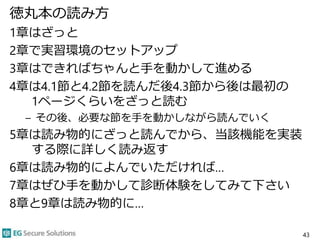 徳丸本の読み方
1章はざっと
2章で実習環境のセットアップ
3章はできればちゃんと手を動かして進める
4章は4.1節と4.2節を読んだ後4.3節から後は最初の
1ページくらいをざっと読む
– その後、必要な節を手を動かしながら読んでいく
5章は読み物的にざっと読んでから、当該機能を実装
する際に詳しく読み返す
6章は読み物的によんでいただければ…
7章はぜひ手を動かして診断体験をしてみて下さい
8章と9章は読み物的に…
43
 