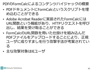 PDFのFormCalcによるコンテンツハイジャックの概要
• PDFドキュメントにFormCalcというスクリプトを埋
め込むことができる
• Adobe Acrobat Readerに実装されたFormCalcには
URL関数という機能があり、HTTPリクエストを呼び
出し、結果を受け取ることができる
• FormCalcのURL関数を用いた仕掛けを組み込んだ
PDFファイルをアップロードすることにより、正規
ユーザに成りすましを行う攻撃手法が考案されてい
る
• 主な攻撃対象はIEユーザ
45
 