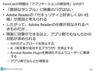FormCalcの問題は「アプリケーションの脆弱性」なのか?
• 「脆弱なサンプル」に狭義のバグはない
• Adobe Readerの「セキュリティ上好ましくない仕
様」が原因と考えられる
• したがって、Adobe Readerの仕様が見なされるべ
きものだが…
• 現実に攻撃ができる以上、アプリ側でもなんらかの
対処が求められる
– PDFのアップロードを禁止する
– IE（等攻撃が成功するブラウザ）を禁止する
– Acrobat Reader Pluginを無効化するようユーザーに要請
する
– アプリ側でなんとか頑張る
49
 