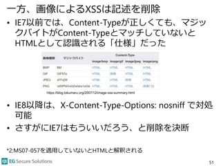 一方、画像によるXSSは記述を削除
• IE7以前では、Content-Typeが正しくても、マジッ
クバイトがContent-Typeとマッチしていないと
HTMLとして認識される「仕様」だった
• IE8以降は、X-Content-Type-Options: nosniff で対処
可能
• さすがにIE7はもういいだろう、と削除を決断
*2:MS07-057を適用していないとHTMLと解釈される
51
https://blog.tokumaru.org/2007/12/image-xss-summary.html
 