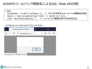 JSONPのコールバック関数名によるXSS（Web APIの例）
52
<?php
$callback = $_GET['callback']; // クエリ文字列からコールバック関数名を得る
$json = json_encode(array('time' => date('G:i')));
echo "$callback($json);"; // コールバック関数の形でそのまま出力
callback=<script>alert(1)</script>
 