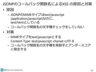 JSONPのコールバック関数名によるXSS の原因と対策
• 原因
– JSONPのMIMEタイプはtext/javascript
(application/javascript)なのに、
text/htmlとしている
– コールバック関数名の文字種チェックをしていない
• 対策
– MIMEタイプをtext/javascriptとする
Content-Type: text/javascript; charset=UTF-8
– コールバック関数名の文字種を英数字とアンダースコア
に限定する
53
 