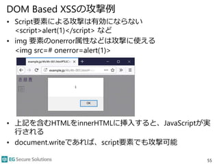DOM Based XSSの攻撃例
• Script要素による攻撃は有効にならない
<script>alert(1)</script> など
• img 要素のonerror属性などは攻撃に使える
<img src=# onerror=alert(1)>
• 上記を含むHTMLをinnerHTMLに挿入すると、JavaScriptが実
行される
• document.writeであれば、script要素でも攻撃可能
55
 