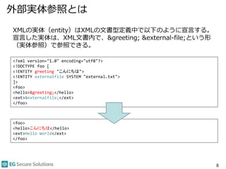 外部実体参照とは
8
XMLの実体（entity）はXMLの文書型定義中で以下のように宣言する。
宣言した実体は、XML文書内で、&greeting; &external-file;という形
（実体参照）で参照できる。
<?xml version="1.0" encoding="utf8"?>
<!DOCTYPE foo [
<!ENTITY greeting "こんにちは">
<!ENTITY externalfile SYSTEM "external.txt">
]>
<foo>
<hello>&greeting;</hello>
<ext>&externalfile;</ext>
</foo>
<foo>
<hello>こんにちは</hello>
<ext>Hello World</ext>
</foo>
 