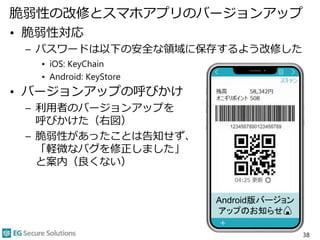 脆弱性の改修とスマホアプリのバージョンアップ
• 脆弱性対応
– パスワードは以下の安全な領域に保存するよう改修した
• iOS: KeyChain
• Android: KeyStore
• バージョンアップの呼びかけ
– 利用者のバージョン...