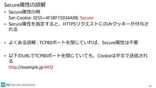 Secure属性の誤解
• Secure属性の例
Set-Cookie: SESS=4F3BF15034A9B; Secure
• Secure属性を指定すると、HTTPSリクエストにのみクッキーが付与さ
れる
• よくある誤解 : TCP80...