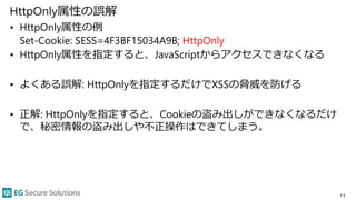HttpOnly属性の誤解
• HttpOnly属性の例
Set-Cookie: SESS=4F3BF15034A9B; HttpOnly
• HttpOnly属性を指定すると、JavaScriptからアクセスできなくなる
• よくある誤解: HttpOnlyを指定するだけでXSSの脅威を防げる
• 正解: HttpOnlyを指定すると、Cookieの盗み出しができなくなるだけ
で、秘密情報の盗み出しや不正操作はできてしまう。
11
 