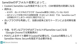 SameSiteのデフォルト変更によって…
• CookieにSameSite=Laxを指定することで、CSRF脆弱性の防御になる
• 例外は…
– IE10や、古いスマホのブラウザ（SameSite属性に対応していないもの）
– GETメソッドを受け付ける更新処理（たまによくある）では、SameSite=Laxで
は突破されてしまう→POSTに限定すること
• 古いブラウザも考慮して、当面は従来どおりトークンによる対策を推
奨
• 今後、モダンなブラウザはデフォルトがSameSite=Laxになる
（Google Chromeでは実施済み）
• POSTによるサイト遷移でCookieが必要なら、Cookieの属性として
SameSite=None; Secureを指定する必要がある
16
 