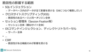 脆弱性の影響する範囲
• SQLインジェクション
– データベース内のデータが全て影響を受ける（DBにつなぐ権限しだい）
• クロスサイトスクリプティング(XSS)
– 脆弱性のあるページと同一オリジン全体
• セッション管理系（Session Fixation等）
– セッション全体（概ねサイト全体）
• OSコマンドインジェクション、ディレクトリトラバーサル
– サーバー全体
• …
• CSRF
– 脆弱性がある機能のみが影響を受ける
18
 