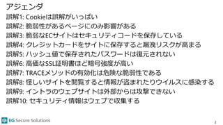 アジェンダ
誤解1: Cookieは誤解がいっぱい
誤解2: 脆弱性があるページにのみ影響がある
誤解3: 脆弱なECサイトはセキュリティコードを保存している
誤解4: クレジットカードをサイトに保存すると漏洩リスクが高まる
誤解5: ハッシュ値で保存されたパスワードは復元されない
誤解6: 高価なSSL証明書ほど暗号強度が高い
誤解7: TRACEメソッドの有効化は危険な脆弱性である
誤解8: 怪しいサイトを閲覧すると情報が盗まれたりウイルスに感染する
誤解9: イントラのウェブサイトは外部からは攻撃できない
誤解10: セキュリティ情報はウェブで収集する
2
 