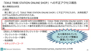 「EXILE TRIBE STATION ONLINE SHOP」への不正アクセス報告
個人情報流出状況
(1)原因
第三者によって「EXILE TRIBE STATION ONLINE SHOP」に不正アクセスされ、決済処理プ
ログラムの改ざんが行われたため。
(2)個人情報流出の可能性があるお客様
2020年8月18日～2020年10月15日の期間中に「EXILE TRIBE STATION ONLINE SHOP」にお
いて、新規にクレジットカード情報を会員登録いただいたお客様、又は既に会員登録により
登録済みのクレジットカード番号を変更されたお客様44,663名の以下のクレジットカード情
報。
【流出した可能性のあるクレジットカード情報】
・クレジットカード名義人
・クレジットカード番号
・有効期限
・セキュリティコード
25
元々保存されていた
クレジットカード情報は
漏洩していない
https://www.exiletribestation.jp/news_important.html より引用
 