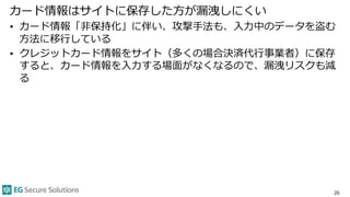 カード情報はサイトに保存した方が漏洩しにくい
• カード情報「非保持化」に伴い、攻撃手法も、入力中のデータを盗む
方法に移行している
• クレジットカード情報をサイト（多くの場合決済代行事業者）に保存
すると、カード情報を入力する場面がなくなるので、漏洩リスクも減
る
26
 