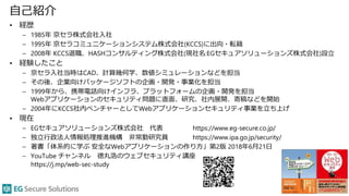 自己紹介
• 経歴
– 1985年 京セラ株式会社入社
– 1995年 京セラコミュニケーションシステム株式会社(KCCS)に出向・転籍
– 2008年 KCCS退職、HASHコンサルティング株式会社(現社名:EGセキュアソリューションズ株式会社)設立
• 経験したこと
– 京セラ入社当時はCAD、計算幾何学、数値シミュレーションなどを担当
– その後、企業向けパッケージソフトの企画・開発・事業化を担当
– 1999年から、携帯電話向けインフラ、プラットフォームの企画・開発を担当
Webアプリケーションのセキュリティ問題に直面、研究、社内展開、寄稿などを開始
– 2004年にKCCS社内ベンチャーとしてWebアプリケーションセキュリティ事業を立ち上げ
• 現在
– EGセキュアソリューションズ株式会社 代表 https://www.eg-secure.co.jp/
– 独立行政法人情報処理推進機構 非常勤研究員 https://www.ipa.go.jp/security/
– 著書「体系的に学ぶ 安全なWebアプリケーションの作り方」第2版 2018年6月21日
– YouTube チャンネル 徳丸浩のウェブセキュリティ講座
https://j.mp/web-sec-study
3
 