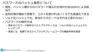 パスワードのハッシュ保存について
• 現在、ハッシュ値からのパスワード復元の主流の方法はGPUによる総
当り
• 並列計算が極めて容易で、コストを掛ければいくらでも高速化できる
• ソルト化ハッシュでも、総当たりスピードはそれほど変わらない
• パスワードの保存方法
– 現在のパスワード保存のベストプラクティスは、ソルト付きハッシュとスト
レッチング
– 実装には、信頼できるライブラリやフレームワークの機能利用を推奨
© 2013-2020 Hiroshi Tokumaru
 