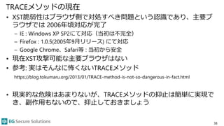 TRACEメソッドの現在
• XST脆弱性はブラウザ側で対処すべき問題という認識であり、主要ブ
ラウザでは 2006年頃対応が完了
– IE : Windows XP SP2にて対応（当初は不完全）
– Firefox : 1.0.5(2005年9月リリース) にて対応
– Google Chrome、Safari等 : 当初から安全
• 現在XST攻撃可能な主要ブラウザはない
• 参考: 実はそんなに怖くないTRACEメソッド
https://blog.tokumaru.org/2013/01/TRACE-method-is-not-so-dangerous-in-fact.html
• 現実的な危険はあまりないが、TRACEメソッドの抑止は簡単に実現で
き、副作用もないので、抑止しておきましょう
38
 