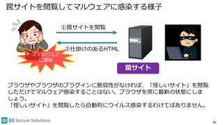 罠サイトを閲覧してマルウェアに感染する様子
40
③マルウェア
に感染
罠サイト
①罠サイトを閲覧
②仕掛けのあるHTML
ブラウザやブラウザのプラグインに脆弱性がなければ、「怪しいサイト」を閲覧
しただけでマルウェア感染することはない。ブラウザを常に最新の状態にしま
しょう。
「怪しいサイト」を閲覧したら自動的にウイルス感染するわけてばありません。
 