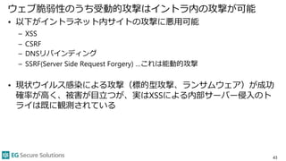 ウェブ脆弱性のうち受動的攻撃はイントラ内の攻撃が可能
• 以下がイントラネット内サイトの攻撃に悪用可能
– XSS
– CSRF
– DNSリバインディング
– SSRF(Server Side Request Forgery) …これは能動的攻撃
• 現状ウイルス感染による攻撃（標的型攻撃、ランサムウェア）が成功
確率が高く、被害が目立つが、実はXSSによる内部サーバー侵入のト
ライは既に観測されている
43
 