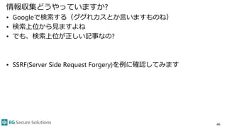 情報収集どうやっていますか?
• Googleで検索する（ググれカスとか言いますものね）
• 検索上位から見ますよね
• でも、検索上位が正しい記事なの?
• SSRF(Server Side Request Forgery)を例に確認してみます
46
 
