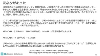 元ネタがあった
1980年代からSSRFがセキュリティ問題である、と指摘されていたと考えている理由はUNIXのリモー
トシェルの仕様と注意事項にあります。現在のUNIX系OSにはそもそもリモートシェル系のコマンド
（rコマンドと呼ばれるrshなど）はインストールされていない物が多いと思います。そこでrコマンド
とは何か、簡単に説明します。
rコマンドの代表であるrshは名前の通り、リモートからシェルコマンドを実行する仕組みです。rshな
どのrコマンドはホームディレクトリの.rhostファイルに実行を許可するホストとユーザー名を定義し
てリモートコマンド実行を許可します。
ATTACKER1とSERVER1、SERVER2があり、SERVER1が攻撃対象だとします。
ATTACKER1 -> SERVER2 -> SERVER1
リモートシェルの仕組みを利用するとSERVER1が信頼するSERVER2にアクセスできれば、攻撃元とな
るATTACKER1から攻撃対象となるSERVER1に攻撃可能になります。
53
リクエストフォージェリ – SSRFとCSRF – yohgaki's blog
https://blog.ohgaki.net/request-forgery-ssrf-and-csrf より引用
 