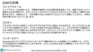 SSRFの対策
ファイアウォール
ファイアウォールの設定により、攻撃者が接続先となる攻撃対象を指定しても、接続できないように
制限する方法が有効です。少なくともローカルホストに対するアクセスについては厳しく制限する必
要があります。注意点として、SSRF攻撃ではない正常のアクセスについて制限してしまうと、本来の
目的が果たせなくなってしまいます。
プロキシ
ブラウザにプロキシを設定して全てのアクセスをプロキシ経由にする方法です。そしてプロキシにお
いてアクセス制御を行います。プロキシを設定する方法の注意点として、ブラウザが全ての通信をプ
ロキシ経由にするとは限らない点があげられます。さらにループバックアドレスへの通信については、
デフォルトでプロキシ経由にならないことにも気を付ける必要があります。
インターセプト
Puppeteerのようにリクエストのインターセプト機能を持つツールを使用している場合には、リクエ
ストの送信先などを制御することができます。しかしこの方法では全ての通信をインターセプトでき
るわけではありません。
57https://cybersecurity-jp.com/column/33568 より引用
 