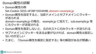 Domain属性の誤解
• Domain属性の例
Set-Cookie: SESS=4F3BF15034A9B; domain=example.jp
• Domain属性を設定すると、当該ドメインとサブドメインにクッキー
が送られる
domain=example.jp の場合、 example.jp に加えて、sub.example.jp 等
にもクッキーが送信される
• Domain属性を指定しないと、元のホストにのみクッキーが送られる
• サブドメインにクッキーを送る必要がなければ、domain属性は指定し
ないのが正しい
• たまに、「Domain属性を厳密に指定する」等の解説があるが間違い
6
 