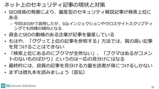 ネット上のセキュリティ記事の現状と対策
• SEO技術の発展により、量産型のセキュリティ解説記事が検索上位に
ある
– 今回はSSRFで説明したが、SQLインジェクションやクロスサイトスクリプティ
ングでも同様の傾向となる
• 資金とSEOの動機のある企業が記事を量産している
• もはや、「ググって上位の記事を参照する」方法では、質の高い記事
を見つけることはできない
• 「検索上位にあるのにブクマが全然ない」、「ブクマはあるがコメン
トのないものばかり」というのは一応の見分けにはなる
• 最終的には、良質の記事を見分ける力量を読者が身につけるしかない
• まずは徳丸本を読みましょう（宣伝）
63
 