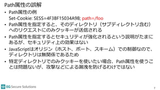 Path属性の誤解
• Path属性の例
Set-Cookie: SESS=4F3BF15034A9B; path=/foo
• Path属性を指定すると、そのディレクトリ（サブディレクトリ含む）
へのリクエストにのみクッキーが送信される
• Path属性を指定するとセキュリティが強化されるという説明がたまに
あるが、セキュリティ上の効果はない
• JavaScriptはオリジン（ホスト、ポート、スキーム）での制御なので、
ディレクトリは無関係であるため
• 特定ディレクトリでのみクッキーを使いたい場合、Path属性を使うこ
とは問題ないが、攻撃などによる漏洩を防げるわけではない
7
 