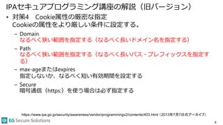 IPAセキュアプログラミング講座の解説（旧バージョン）
• 対策4 Cookie属性の厳密な指定
Cookieの属性をより厳しい条件に設定する。
– Domain
なるべく狭い範囲を指定する（なるべく長いドメイン名を指定する）
– Path
なるべく狭い範囲を指定する（なるべく長いパス・プレフィックスを指定す
る）
– max-ageまたはexpires
指定しないか、なるべく短い有効期間を設定する
– Secure
暗号通信（https:）を使う場合は必ず指定する
8
https://www.ipa.go.jp/security/awareness/vendor/programmingv2/contents/403.html （2013年7月7日のアーカイブ）
 