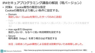 IPAセキュアプログラミング講座の解説（現バージョン）
• 対策4 Cookie属性の厳密な指定
Cookieの属性をより厳しい条件に設定する。
– Domain
指定しない（Cookieを発行したサーバのみに送信）
– Path
なるべく狭い範囲を指定する（なるべく長いパス・プレフィックスを指定す
る）
– max-ageまたはexpires
指定しないか、なるべく短い有効期間を設定する
– Secure
暗号通信（https:）を使う場合は必ず指定する
※注：以前あったpath属性による指定は効果がないため削除しました。
9
https://www.ipa.go.jp/security/awareness/vendor/programmingv2/contents/403.html （現在）
 