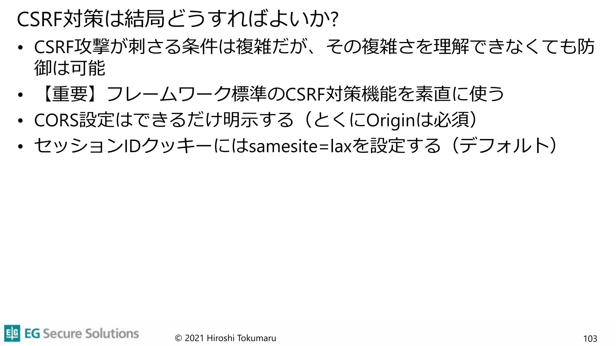 CSRF対策は結局どうすればよいか?
• CSRF攻撃が刺さる条件は複雑だが、その複雑さを理解できなくても防
御は可能
• 【重要】フレームワーク標準のCSRF対策機能を素直に使う
• CORS設定はできるだけ明示する（とくにOriginは必須）
• セッションIDクッキーにはsamesite=laxを設定する（デフォルト）
© 2021 Hiroshi Tokumaru 103
 
