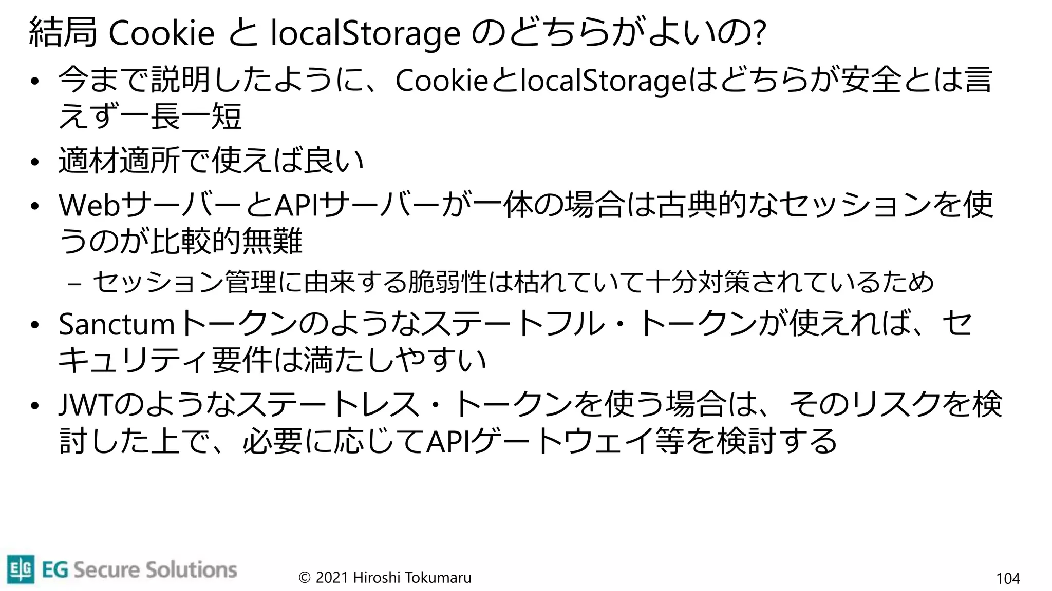 結局 Cookie と localStorage のどちらがよいの?
• 今まで説明したように、CookieとlocalStorageはどちらが安全とは言
えず一長一短
• 適材適所で使えば良い
• WebサーバーとAPIサーバーが一体の場合は古典的なセッションを使
うのが比較的無難
– セッション管理に由来する脆弱性は枯れていて十分対策されているため
• Sanctumトークンのようなステートフル・トークンが使えれば、セ
キュリティ要件は満たしやすい
• JWTのようなステートレス・トークンを使う場合は、そのリスクを検
討した上で、必要に応じてAPIゲートウェイ等を検討する
© 2021 Hiroshi Tokumaru 104
 