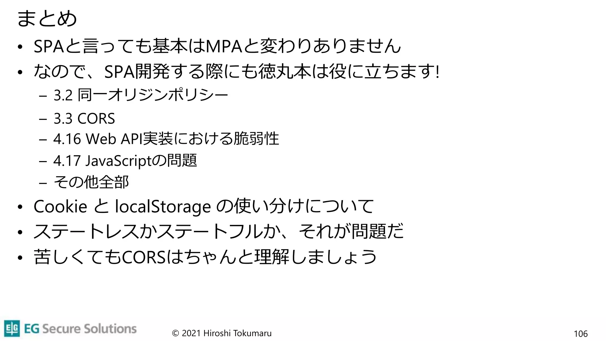 まとめ
• SPAと言っても基本はMPAと変わりありません
• なので、SPA開発する際にも徳丸本は役に立ちます!
– 3.2 同一オリジンポリシー
– 3.3 CORS
– 4.16 Web API実装における脆弱性
– 4.17 JavaScriptの問題
– その他全部
• Cookie と localStorage の使い分けについて
• ステートレスかステートフルか、それが問題だ
• 苦しくてもCORSはちゃんと理解しましょう
© 2021 Hiroshi Tokumaru 106
 