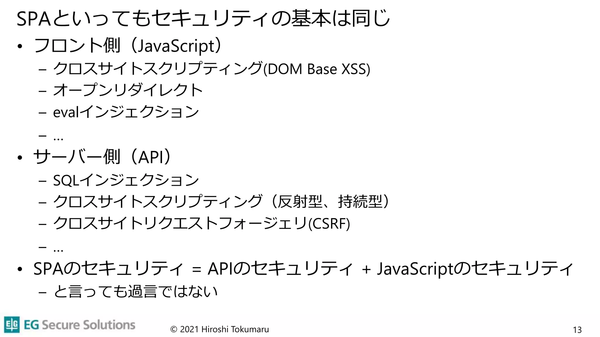 SPAといってもセキュリティの基本は同じ
• フロント側（JavaScript）
– クロスサイトスクリプティング(DOM Base XSS)
– オープンリダイレクト
– evalインジェクション
– …
• サーバー側（API）
– SQLインジェクション
– クロスサイトスクリプティング（反射型、持続型）
– クロスサイトリクエストフォージェリ(CSRF)
– …
• SPAのセキュリティ = APIのセキュリティ + JavaScriptのセキュリティ
– と言っても過言ではない
© 2021 Hiroshi Tokumaru 13
 